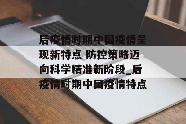 后疫情时期中国疫情呈现新特点 防控策略迈向科学精准新阶段_后疫情时期中国疫情特点