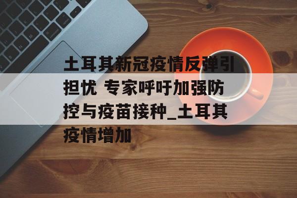 土耳其新冠疫情反弹引担忧 专家呼吁加强防控与疫苗接种_土耳其疫情增加