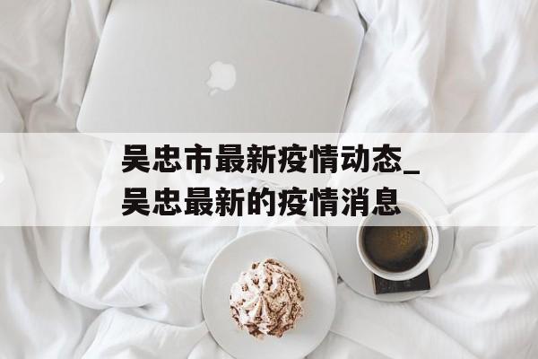 吴忠市最新疫情动态_吴忠最新的疫情消息