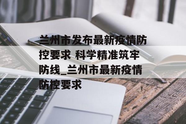 兰州市发布最新疫情防控要求 科学精准筑牢防线_兰州市最新疫情防控要求
