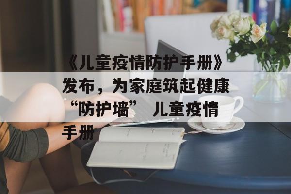 《儿童疫情防护手册》发布，为家庭筑起健康“防护墙” 儿童疫情手册