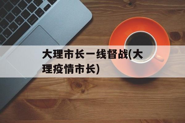 大理市长一线督战(大理疫情市长)