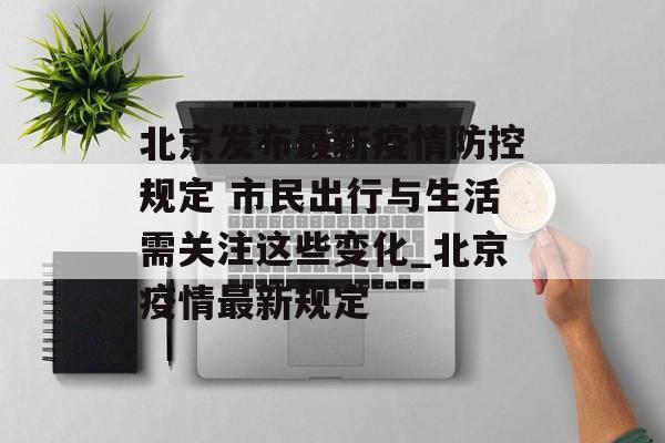 北京发布最新疫情防控规定 市民出行与生活需关注这些变化_北京疫情最新规定