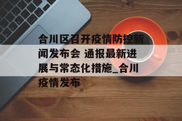 合川区召开疫情防控新闻发布会 通报最新进展与常态化措施_合川疫情发布
