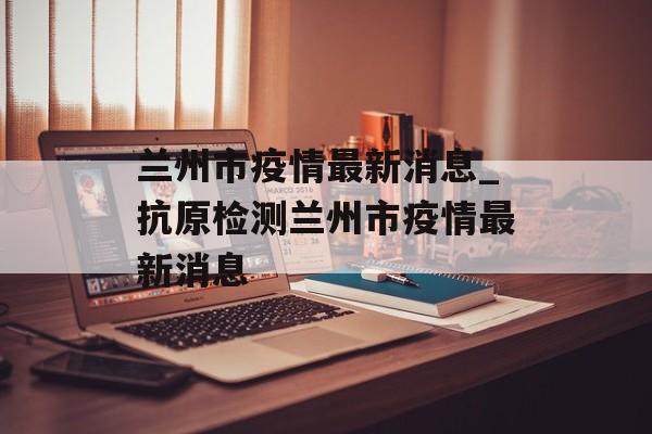 兰州市疫情最新消息_抗原检测兰州市疫情最新消息