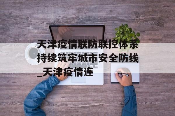 天津疫情联防联控体系持续筑牢城市安全防线_天津疫情连