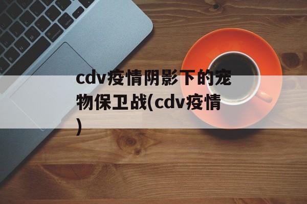 cdv疫情阴影下的宠物保卫战(cdv疫情)