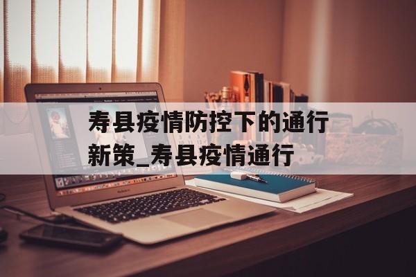 寿县疫情防控下的通行新策_寿县疫情通行