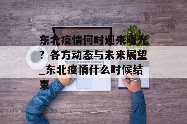 东北疫情何时迎来曙光？各方动态与未来展望_东北疫情什么时候结束