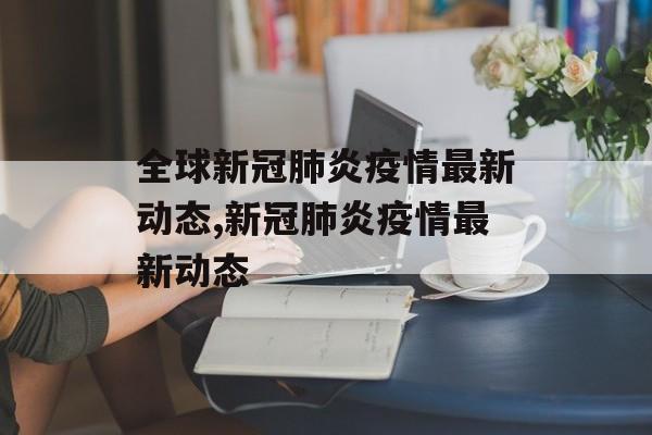 全球新冠肺炎疫情最新动态,新冠肺炎疫情最新动态