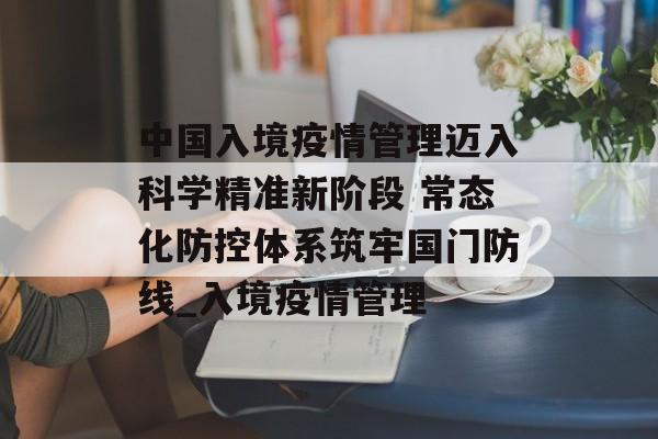 中国入境疫情管理迈入科学精准新阶段 常态化防控体系筑牢国门防线_入境疫情管理
