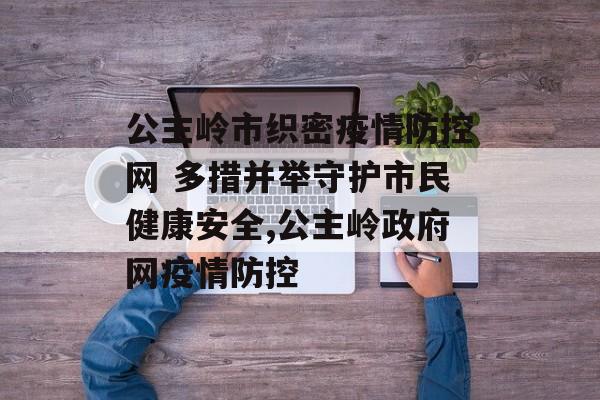 公主岭市织密疫情防控网 多措并举守护市民健康安全,公主岭政府网疫情防控