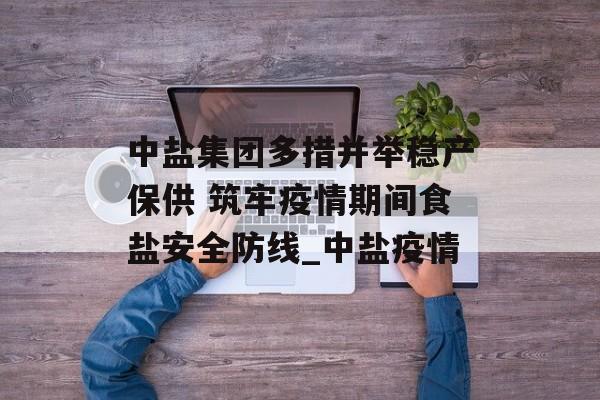 中盐集团多措并举稳产保供 筑牢疫情期间食盐安全防线_中盐疫情