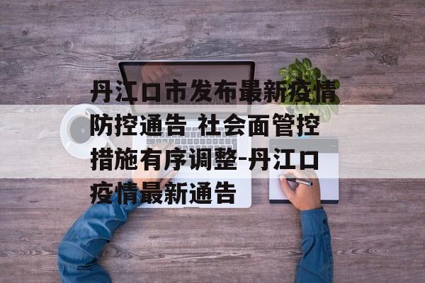 丹江口市发布最新疫情防控通告 社会面管控措施有序调整-丹江口疫情最新通告