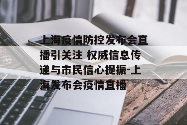 上海疫情防控发布会直播引关注 权威信息传递与市民信心提振-上海发布会疫情直播