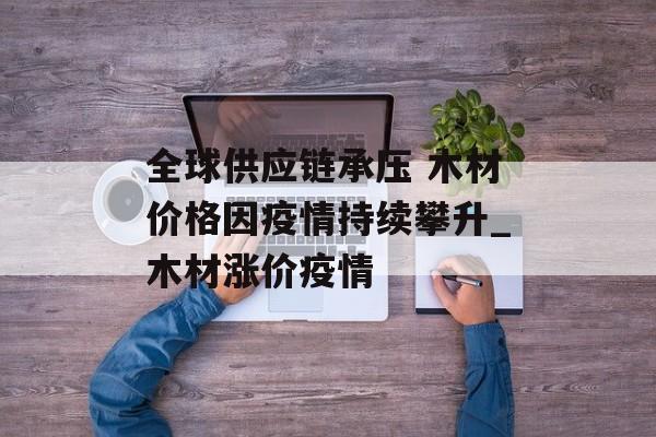 全球供应链承压 木材价格因疫情持续攀升_木材涨价疫情