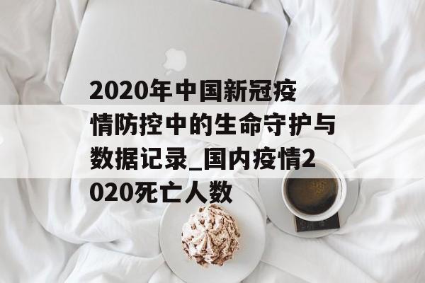 2020年中国新冠疫情防控中的生命守护与数据记录_国内疫情2020死亡人数