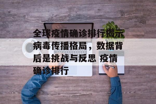 全球疫情确诊排行揭示病毒传播格局，数据背后是挑战与反思 疫情确诊排行