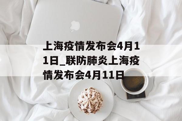 上海疫情发布会4月11日_联防肺炎上海疫情发布会4月11日