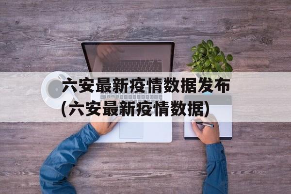 六安最新疫情数据发布(六安最新疫情数据)
