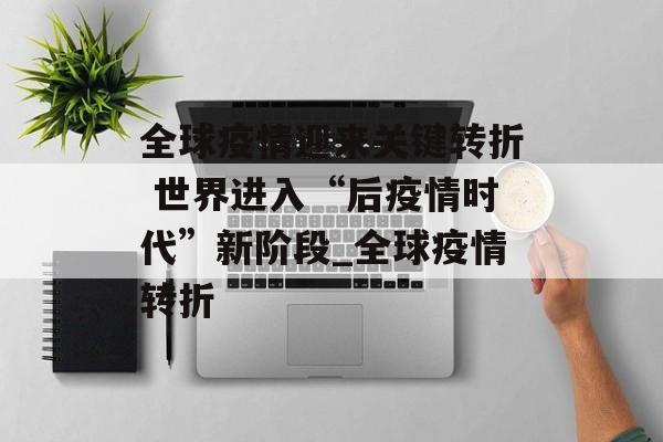 全球疫情迎来关键转折 世界进入“后疫情时代”新阶段_全球疫情转折