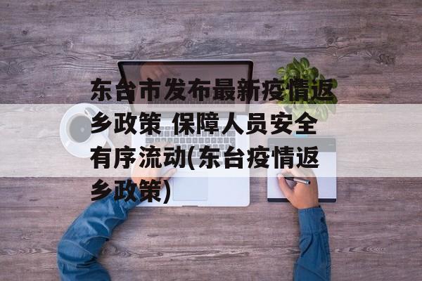 东台市发布最新疫情返乡政策 保障人员安全有序流动(东台疫情返乡政策)