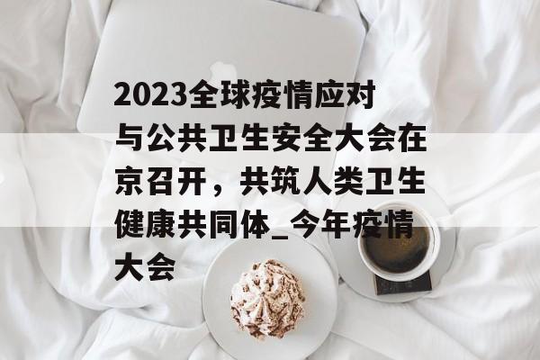 2023全球疫情应对与公共卫生安全大会在京召开，共筑人类卫生健康共同体_今年疫情大会