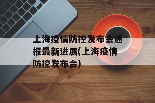 上海疫情防控发布会通报最新进展(上海疫情防控发布会)