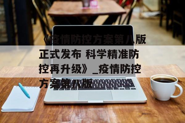《疫情防控方案第八版正式发布 科学精准防控再升级》_疫情防控方案第八版