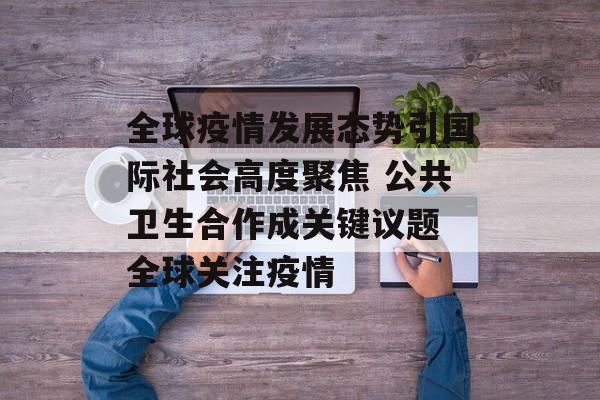 全球疫情发展态势引国际社会高度聚焦 公共卫生合作成关键议题 全球关注疫情