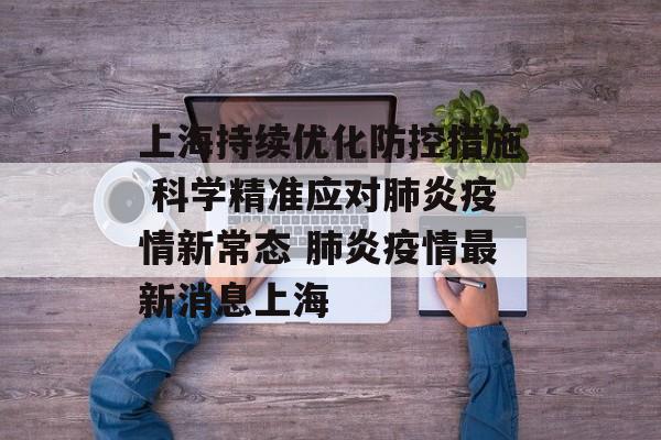 上海持续优化防控措施 科学精准应对肺炎疫情新常态 肺炎疫情最新消息上海