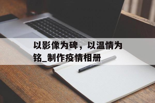 以影像为碑，以温情为铭_制作疫情相册