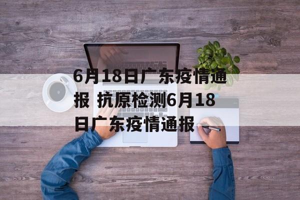 6月18日广东疫情通报 抗原检测6月18日广东疫情通报