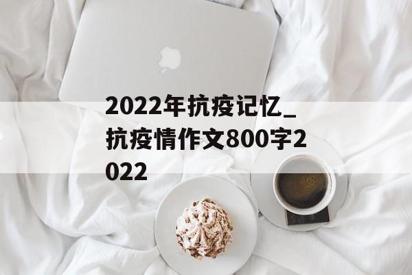 2022年抗疫记忆_抗疫情作文800字2022