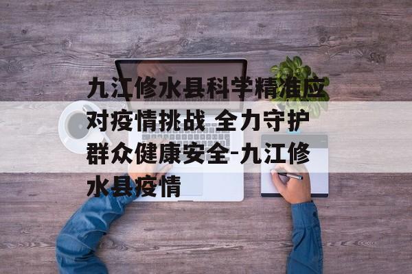 九江修水县科学精准应对疫情挑战 全力守护群众健康安全-九江修水县疫情