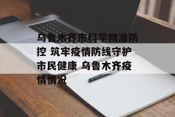 乌鲁木齐市科学精准防控 筑牢疫情防线守护市民健康 乌鲁木齐疫情情况