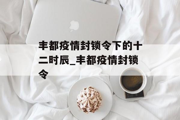 丰都疫情封锁令下的十二时辰_丰都疫情封锁令
