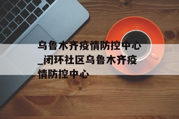乌鲁木齐疫情防控中心_闭环社区乌鲁木齐疫情防控中心