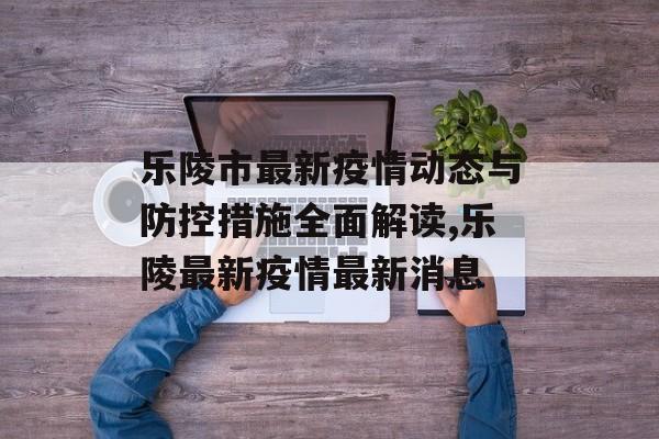 乐陵市最新疫情动态与防控措施全面解读,乐陵最新疫情最新消息