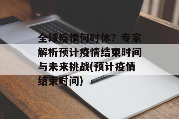 全球疫情何时休？专家解析预计疫情结束时间与未来挑战(预计疫情结束时间)