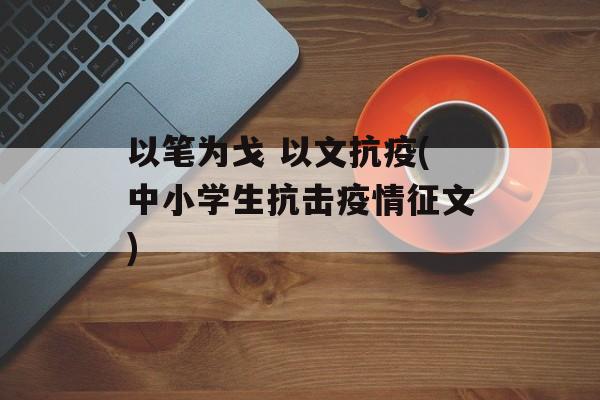 以笔为戈 以文抗疫(中小学生抗击疫情征文)