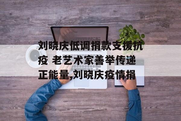 刘晓庆低调捐款支援抗疫 老艺术家善举传递正能量,刘晓庆疫情捐