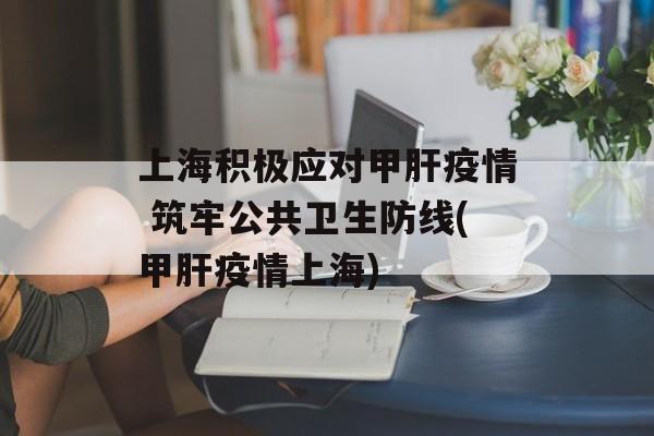 上海积极应对甲肝疫情 筑牢公共卫生防线(甲肝疫情上海)