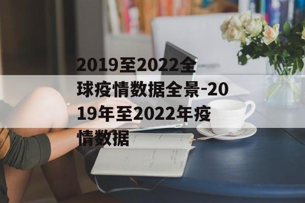 2019至2022全球疫情数据全景-2019年至2022年疫情数据