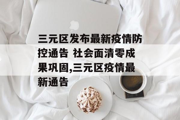 三元区发布最新疫情防控通告 社会面清零成果巩固,三元区疫情最新通告