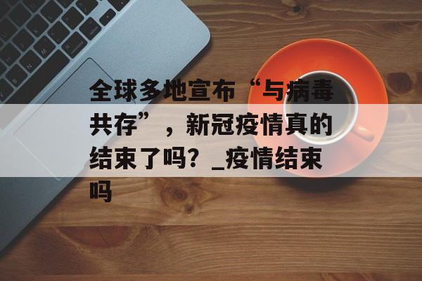 全球多地宣布“与病毒共存”，新冠疫情真的结束了吗？_疫情结束吗