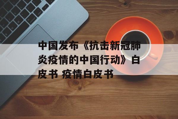 中国发布《抗击新冠肺炎疫情的中国行动》白皮书 疫情白皮书
