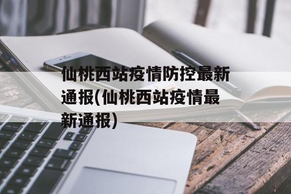 仙桃西站疫情防控最新通报(仙桃西站疫情最新通报)