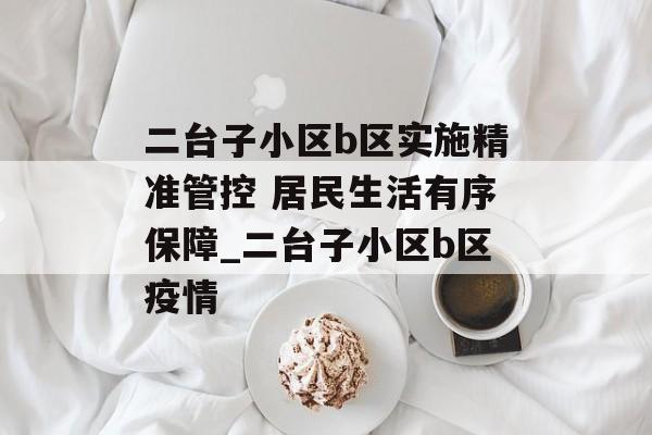 二台子小区b区实施精准管控 居民生活有序保障_二台子小区b区疫情