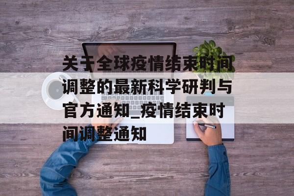 关于全球疫情结束时间调整的最新科学研判与官方通知_疫情结束时间调整通知